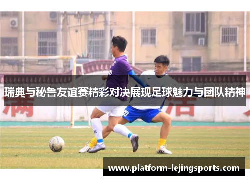 瑞典与秘鲁友谊赛精彩对决展现足球魅力与团队精神